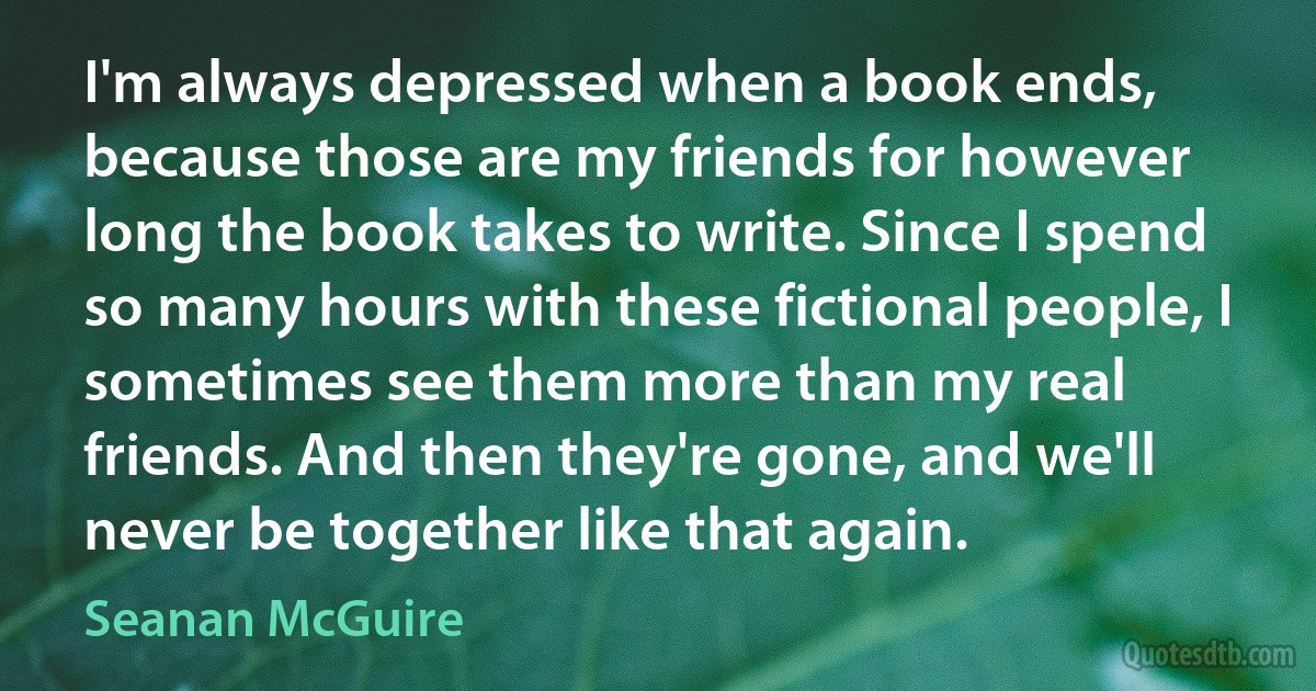 I'm always depressed when a book ends, because those are my friends for however long the book takes to write. Since I spend so many hours with these fictional people, I sometimes see them more than my real friends. And then they're gone, and we'll never be together like that again. (Seanan McGuire)