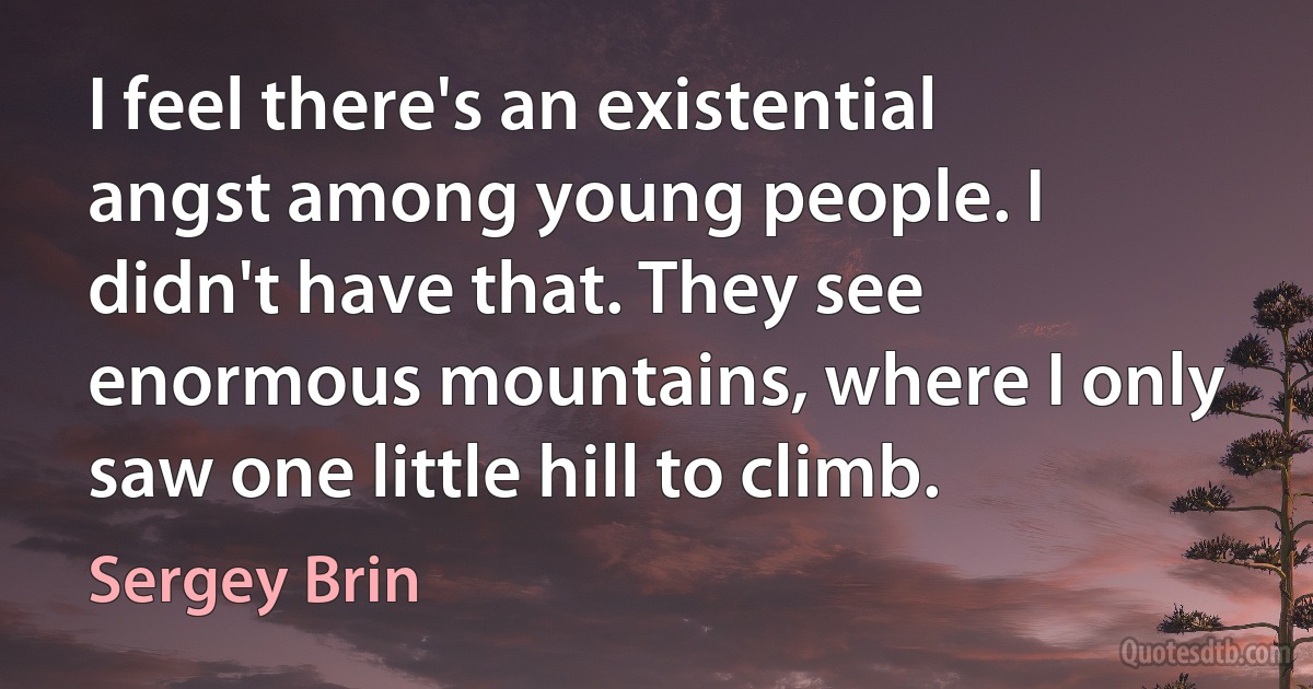 I feel there's an existential angst among young people. I didn't have that. They see enormous mountains, where I only saw one little hill to climb. (Sergey Brin)