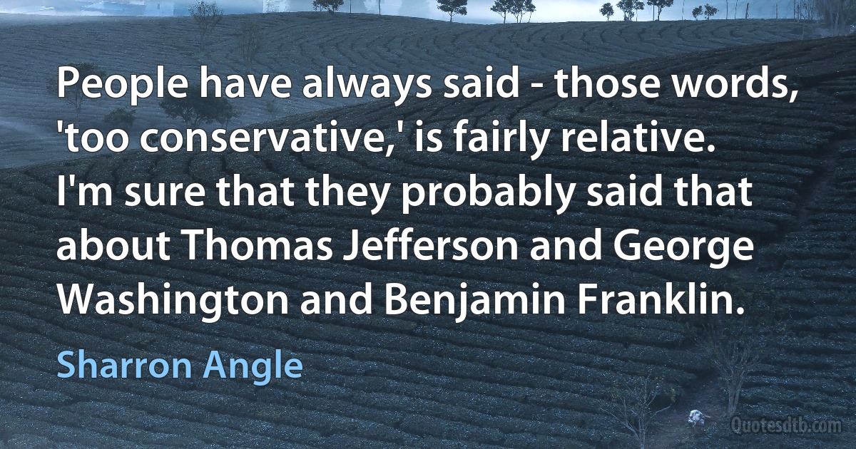 People have always said - those words, 'too conservative,' is fairly relative. I'm sure that they probably said that about Thomas Jefferson and George Washington and Benjamin Franklin. (Sharron Angle)