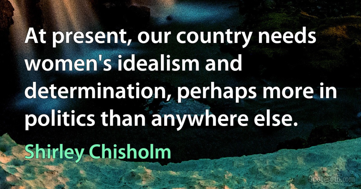 At present, our country needs women's idealism and determination, perhaps more in politics than anywhere else. (Shirley Chisholm)