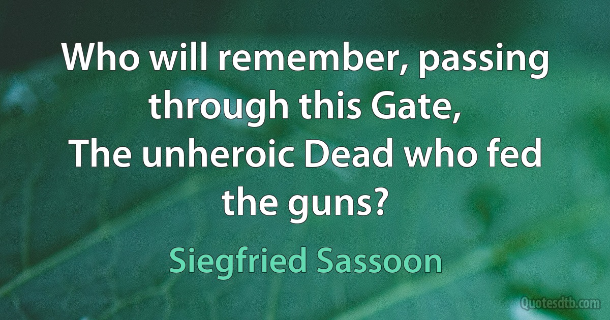 Who will remember, passing through this Gate,
The unheroic Dead who fed the guns? (Siegfried Sassoon)