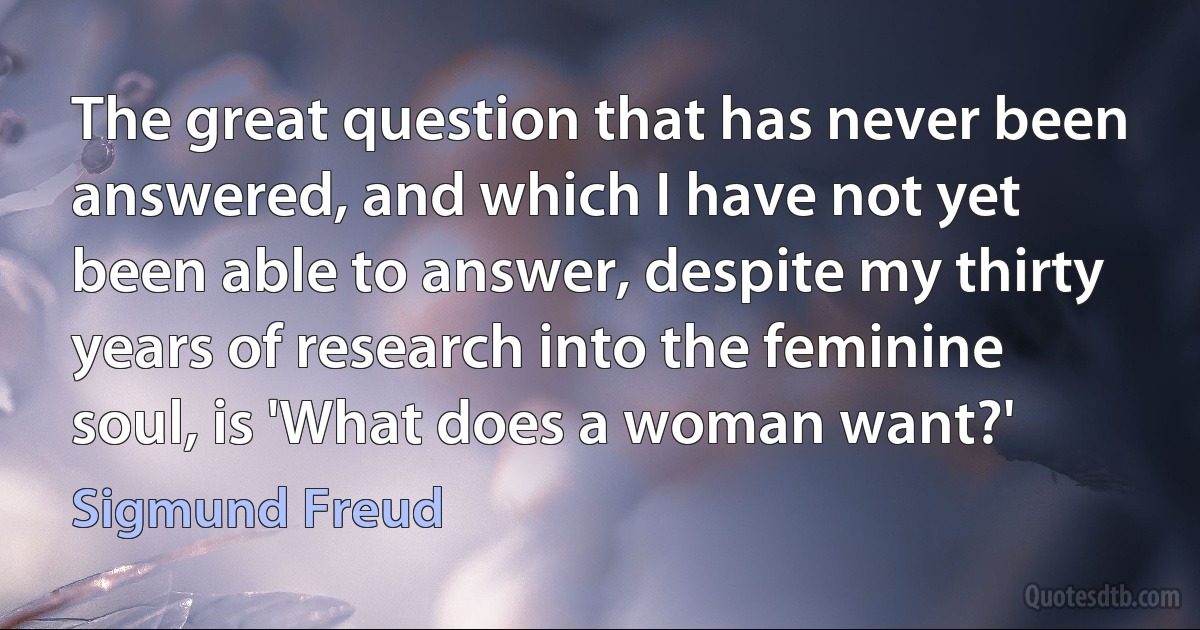 The great question that has never been answered, and which I have not yet been able to answer, despite my thirty years of research into the feminine soul, is 'What does a woman want?' (Sigmund Freud)