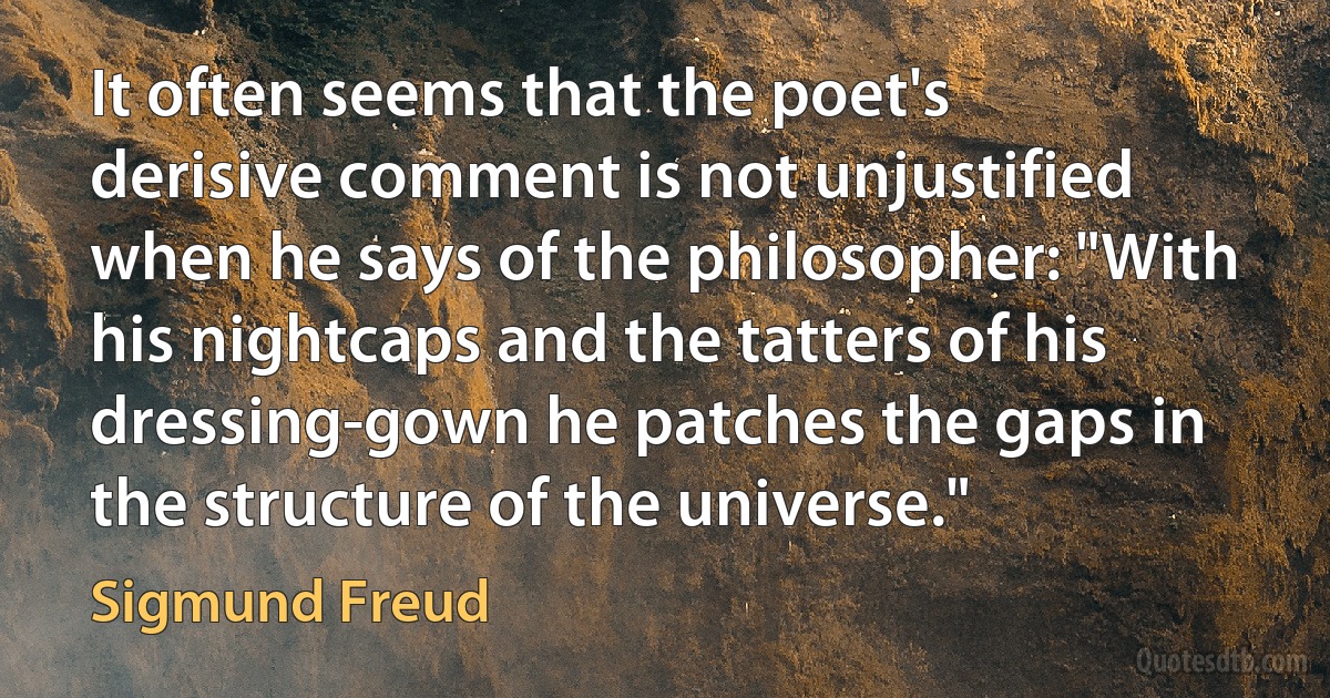 It often seems that the poet's derisive comment is not unjustified when he says of the philosopher: "With his nightcaps and the tatters of his dressing-gown he patches the gaps in the structure of the universe." (Sigmund Freud)