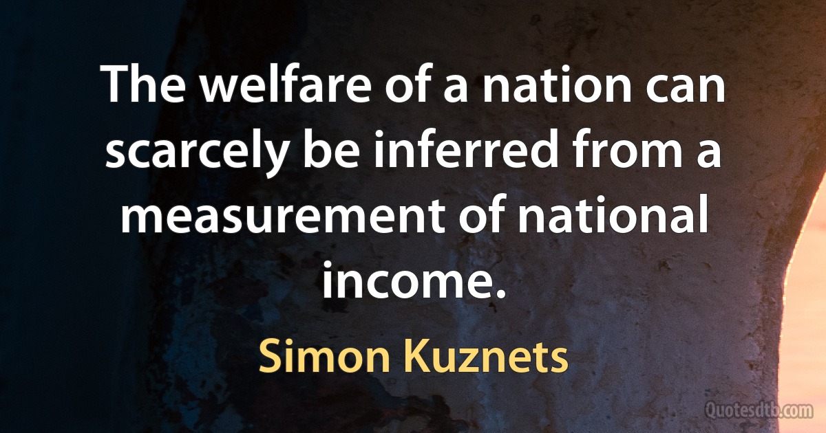 The welfare of a nation can scarcely be inferred from a measurement of national income. (Simon Kuznets)