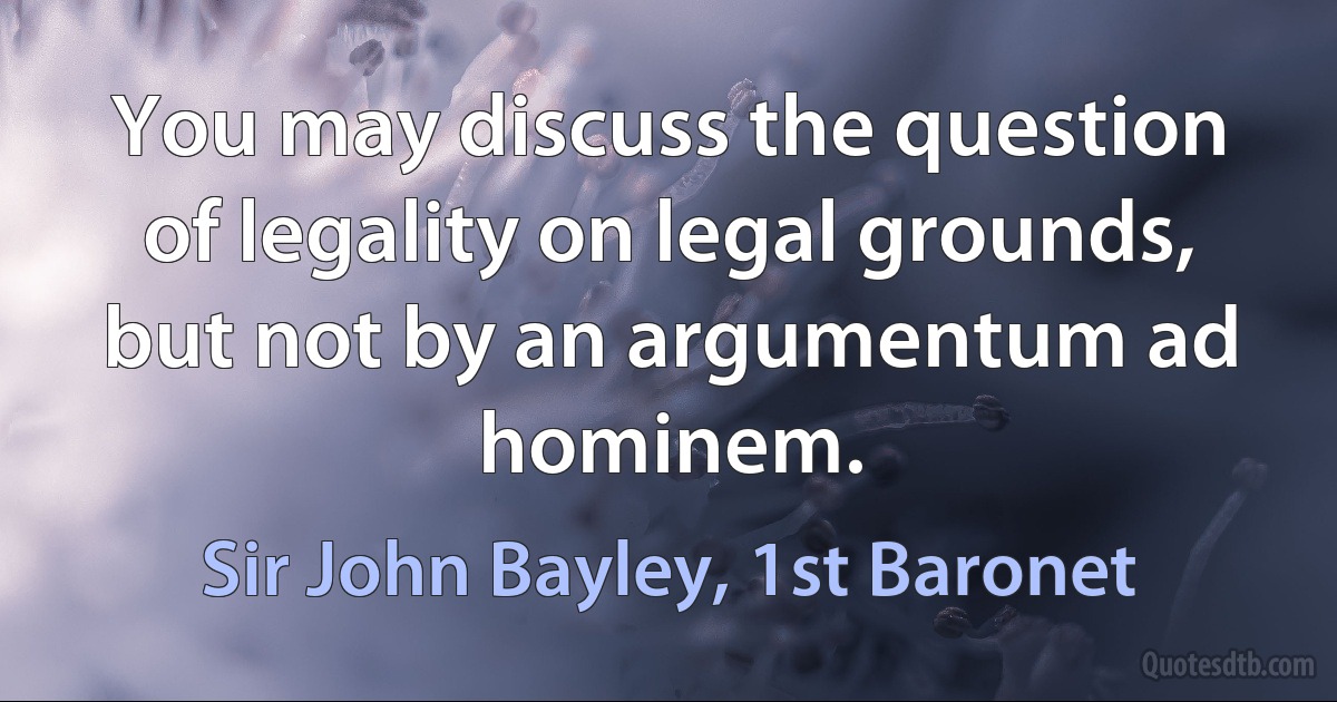 You may discuss the question of legality on legal grounds, but not by an argumentum ad hominem. (Sir John Bayley, 1st Baronet)