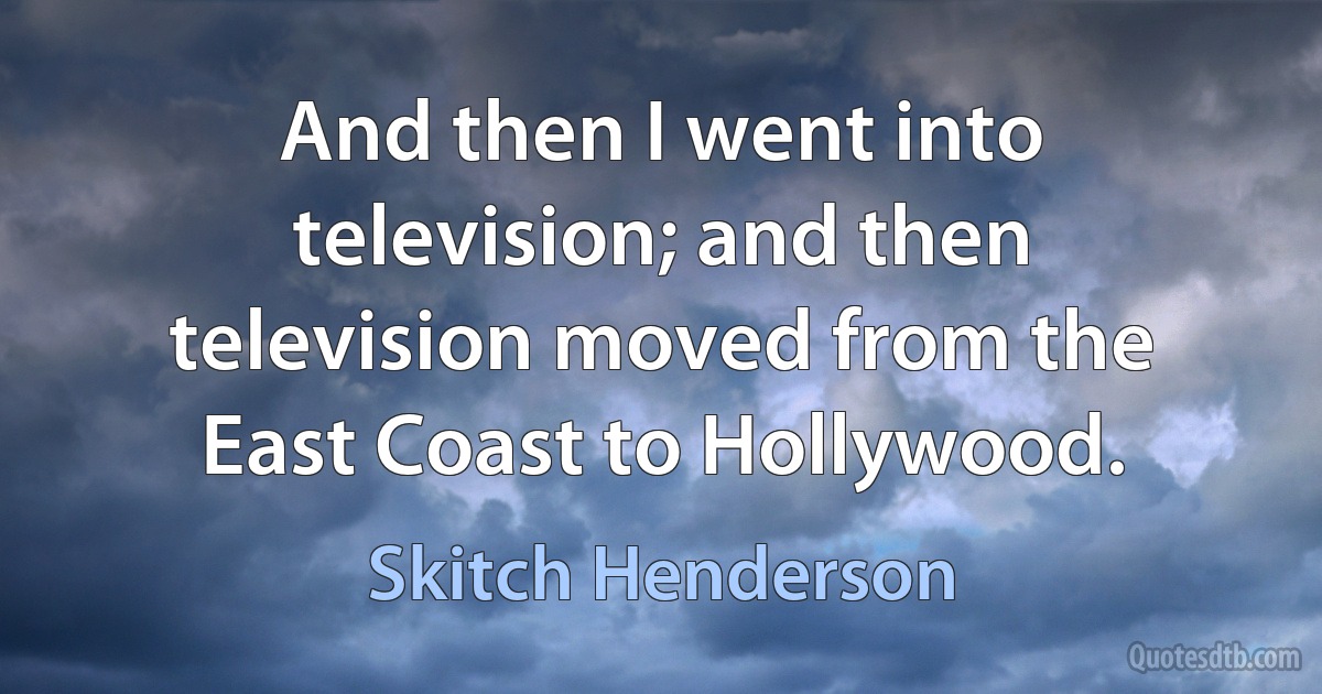 And then I went into television; and then television moved from the East Coast to Hollywood. (Skitch Henderson)