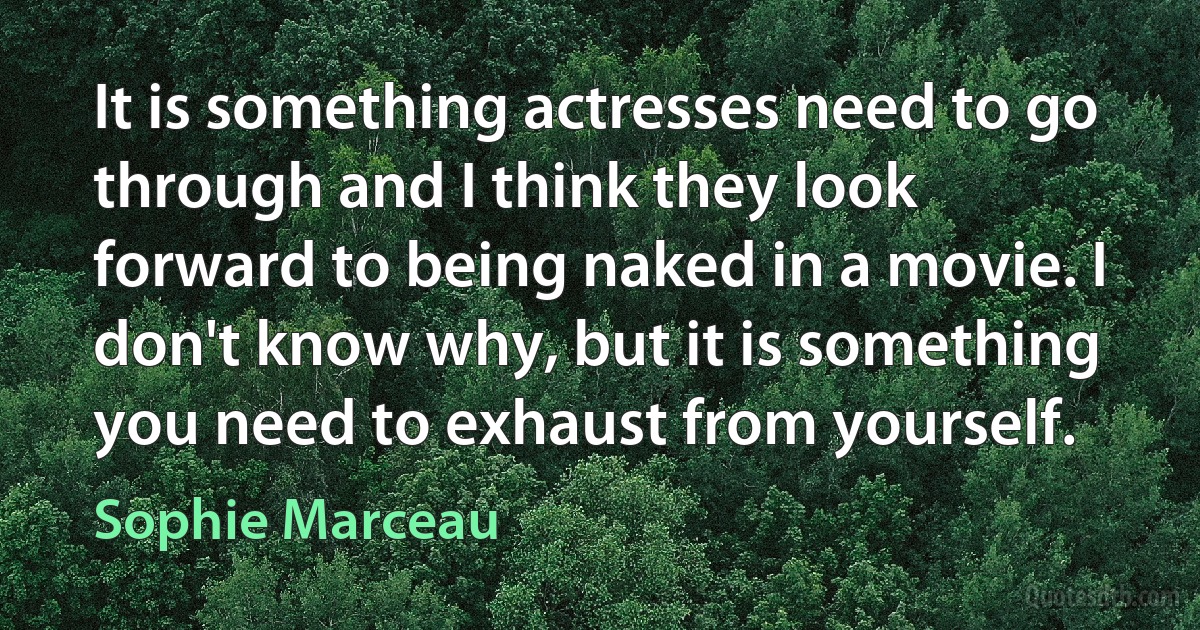 It is something actresses need to go through and I think they look forward to being naked in a movie. I don't know why, but it is something you need to exhaust from yourself. (Sophie Marceau)