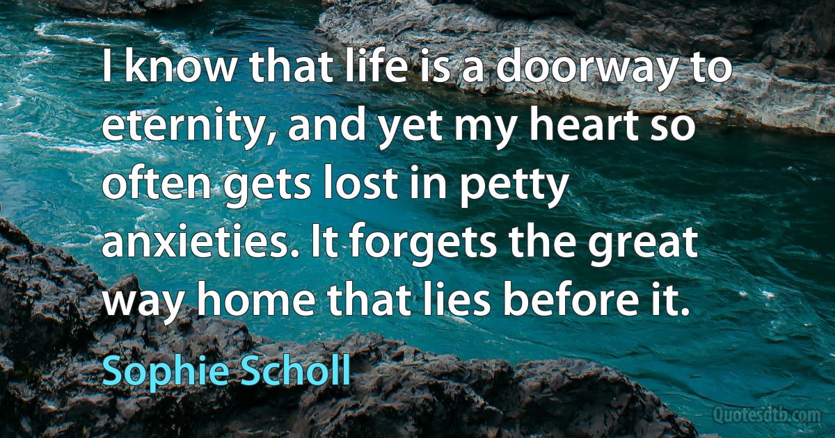 I know that life is a doorway to eternity, and yet my heart so often gets lost in petty anxieties. It forgets the great way home that lies before it. (Sophie Scholl)