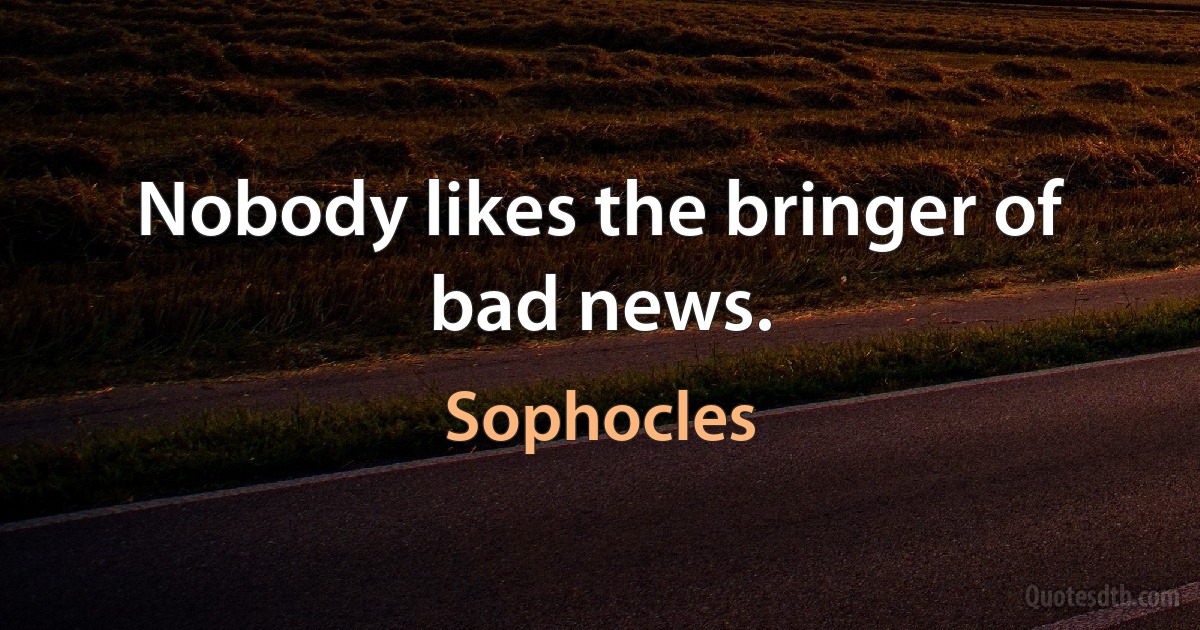 Nobody likes the bringer of bad news. (Sophocles)