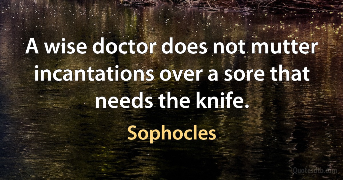 A wise doctor does not mutter incantations over a sore that needs the knife. (Sophocles)