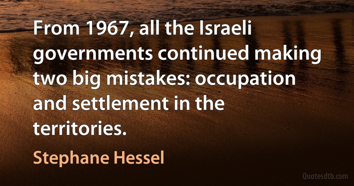 From 1967, all the Israeli governments continued making two big mistakes: occupation and settlement in the territories. (Stephane Hessel)