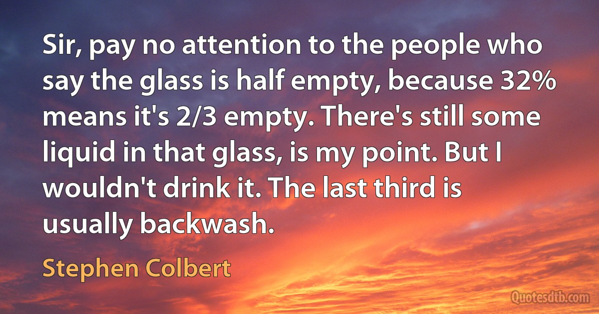 Sir, pay no attention to the people who say the glass is half empty, because 32% means it's 2/3 empty. There's still some liquid in that glass, is my point. But I wouldn't drink it. The last third is usually backwash. (Stephen Colbert)