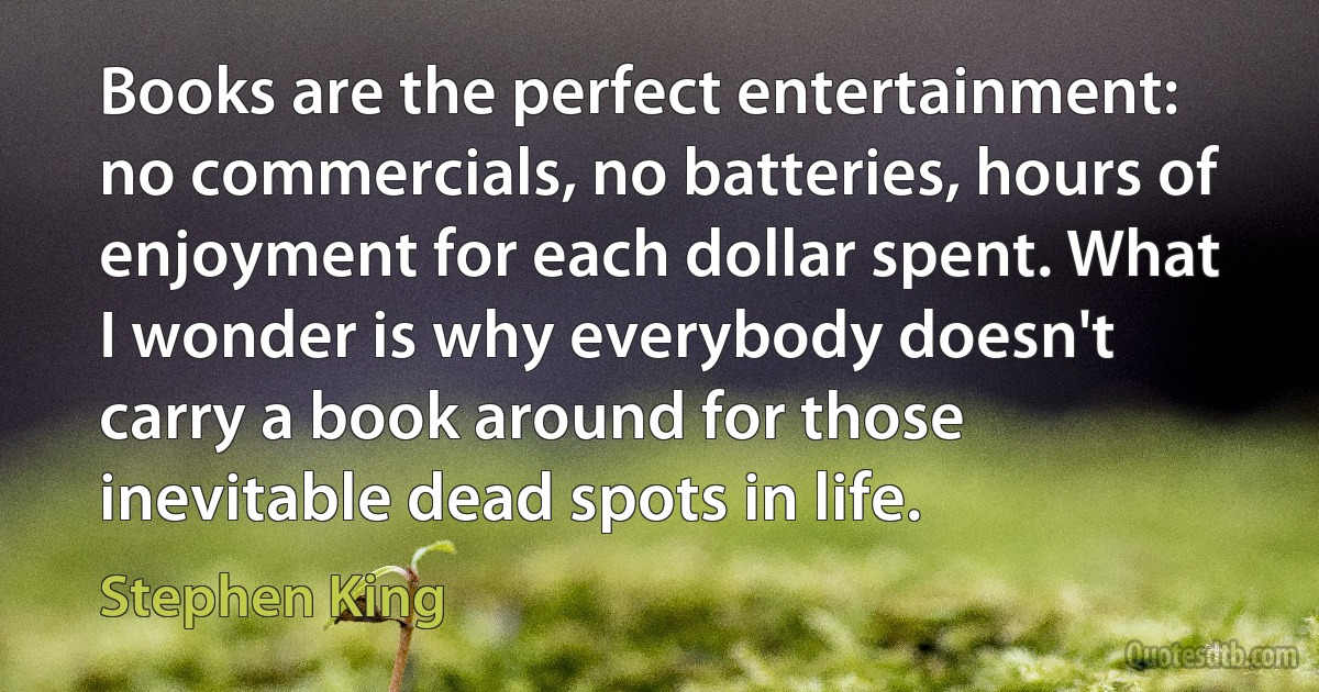 Books are the perfect entertainment: no commercials, no batteries, hours of enjoyment for each dollar spent. What I wonder is why everybody doesn't carry a book around for those inevitable dead spots in life. (Stephen King)