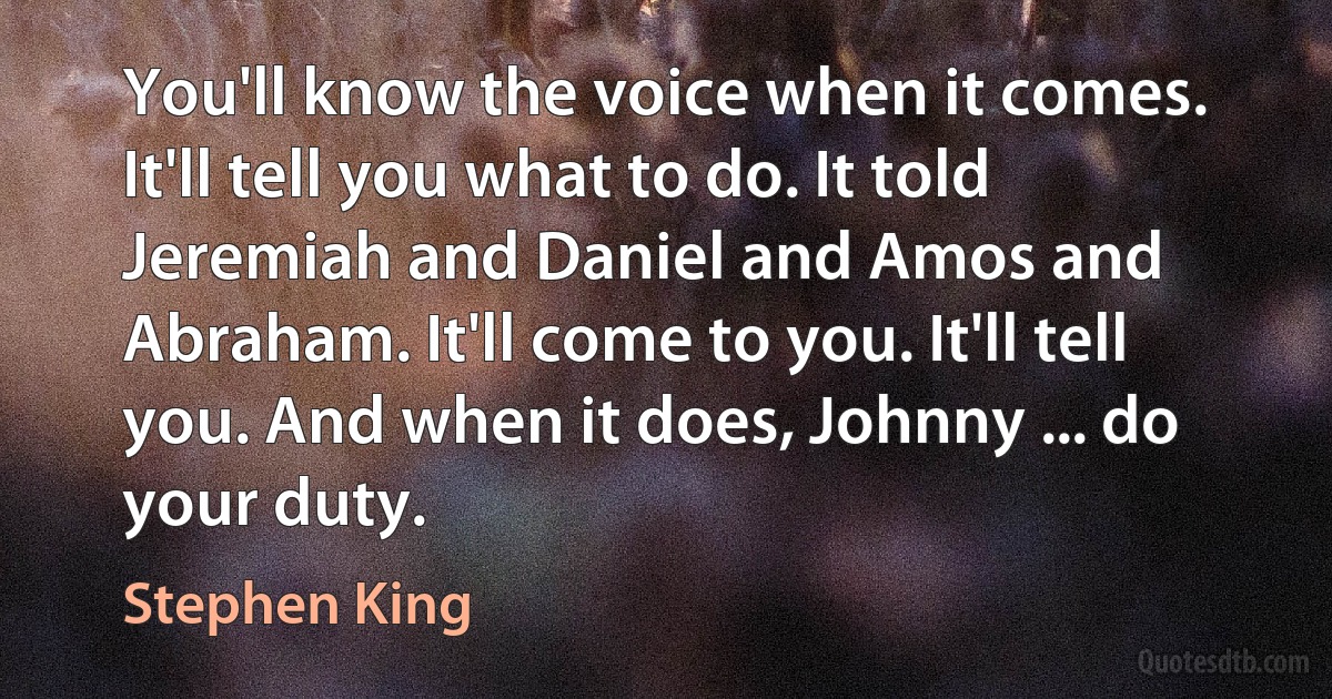 You'll know the voice when it comes. It'll tell you what to do. It told Jeremiah and Daniel and Amos and Abraham. It'll come to you. It'll tell you. And when it does, Johnny ... do your duty. (Stephen King)