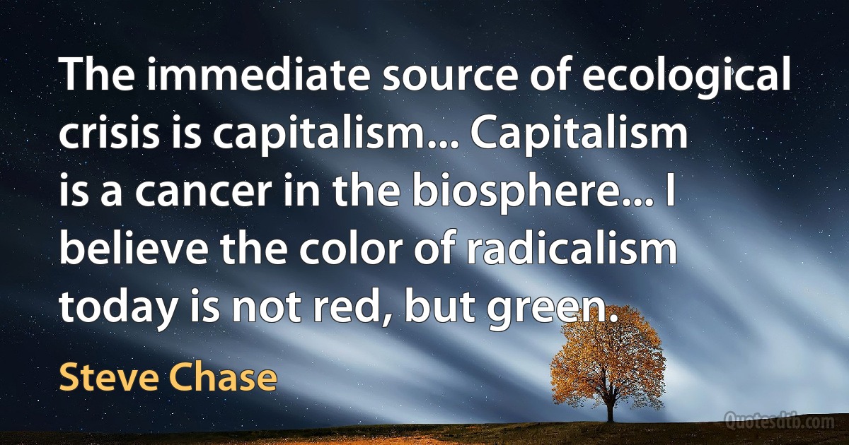 The immediate source of ecological crisis is capitalism... Capitalism is a cancer in the biosphere... I believe the color of radicalism today is not red, but green. (Steve Chase)