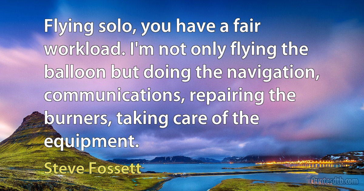 Flying solo, you have a fair workload. I'm not only flying the balloon but doing the navigation, communications, repairing the burners, taking care of the equipment. (Steve Fossett)