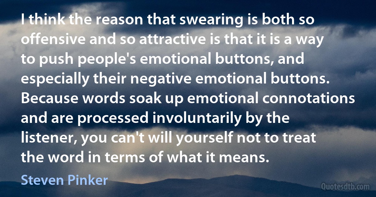 I think the reason that swearing is both so offensive and so attractive is that it is a way to push people's emotional buttons, and especially their negative emotional buttons. Because words soak up emotional connotations and are processed involuntarily by the listener, you can't will yourself not to treat the word in terms of what it means. (Steven Pinker)