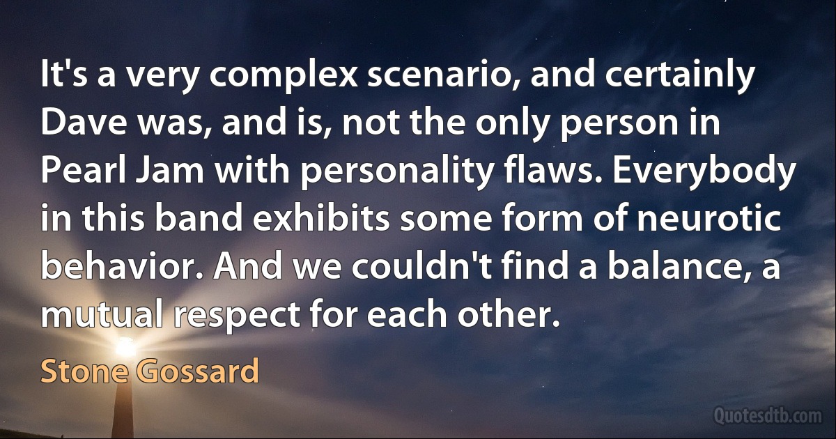 It's a very complex scenario, and certainly Dave was, and is, not the only person in Pearl Jam with personality flaws. Everybody in this band exhibits some form of neurotic behavior. And we couldn't find a balance, a mutual respect for each other. (Stone Gossard)