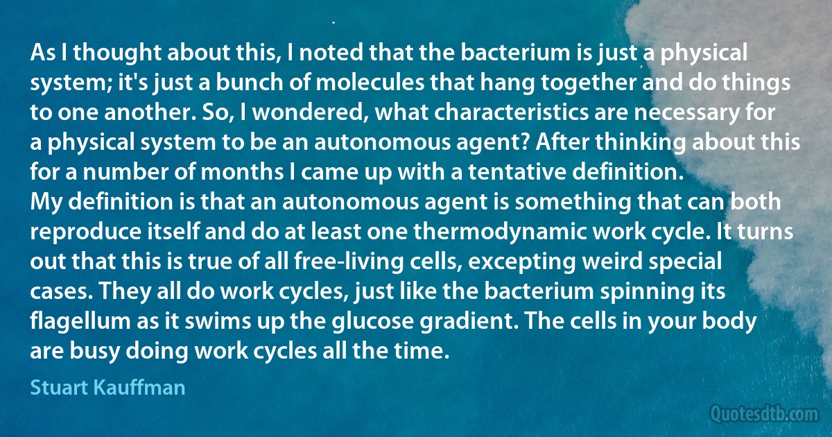 As I thought about this, I noted that the bacterium is just a physical system; it's just a bunch of molecules that hang together and do things to one another. So, I wondered, what characteristics are necessary for a physical system to be an autonomous agent? After thinking about this for a number of months I came up with a tentative definition.
My definition is that an autonomous agent is something that can both reproduce itself and do at least one thermodynamic work cycle. It turns out that this is true of all free-living cells, excepting weird special cases. They all do work cycles, just like the bacterium spinning its flagellum as it swims up the glucose gradient. The cells in your body are busy doing work cycles all the time. (Stuart Kauffman)