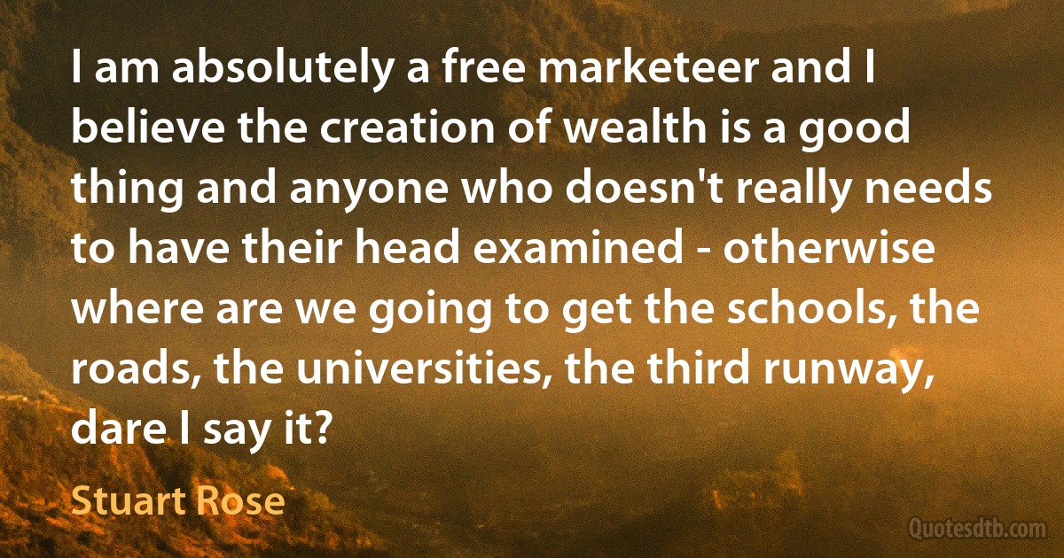 I am absolutely a free marketeer and I believe the creation of wealth is a good thing and anyone who doesn't really needs to have their head examined - otherwise where are we going to get the schools, the roads, the universities, the third runway, dare I say it? (Stuart Rose)