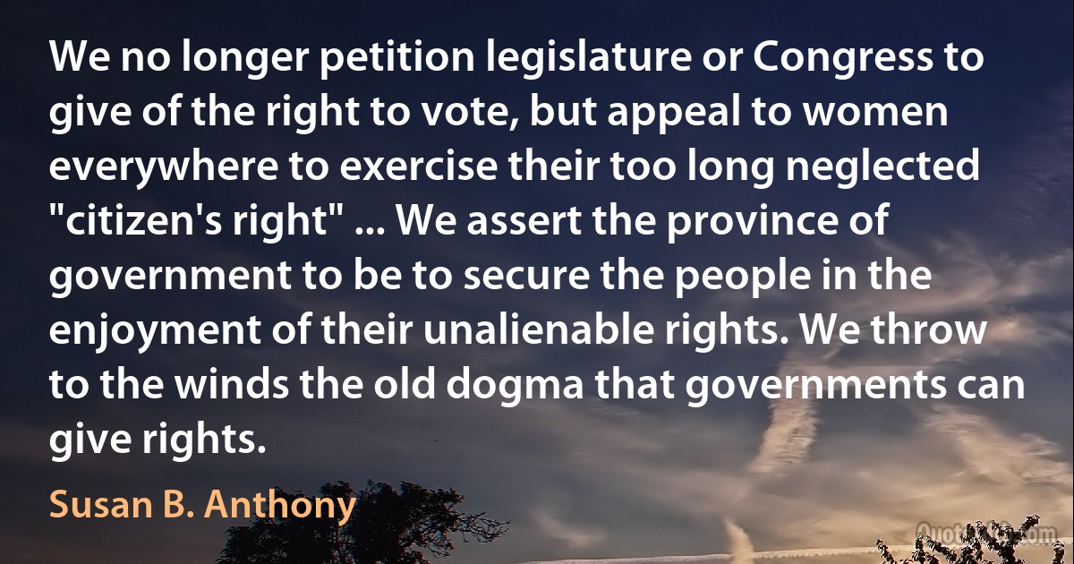 We no longer petition legislature or Congress to give of the right to vote, but appeal to women everywhere to exercise their too long neglected "citizen's right" ... We assert the province of government to be to secure the people in the enjoyment of their unalienable rights. We throw to the winds the old dogma that governments can give rights. (Susan B. Anthony)