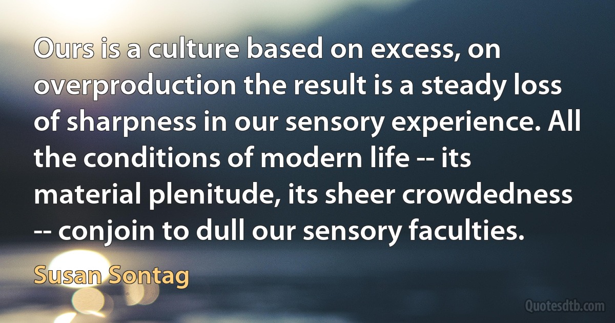 Ours is a culture based on excess, on overproduction the result is a steady loss of sharpness in our sensory experience. All the conditions of modern life -- its material plenitude, its sheer crowdedness -- conjoin to dull our sensory faculties. (Susan Sontag)