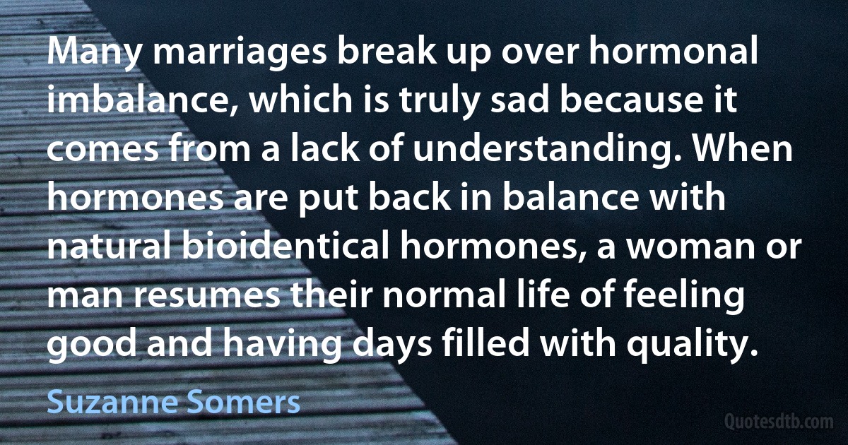 Many marriages break up over hormonal imbalance, which is truly sad because it comes from a lack of understanding. When hormones are put back in balance with natural bioidentical hormones, a woman or man resumes their normal life of feeling good and having days filled with quality. (Suzanne Somers)