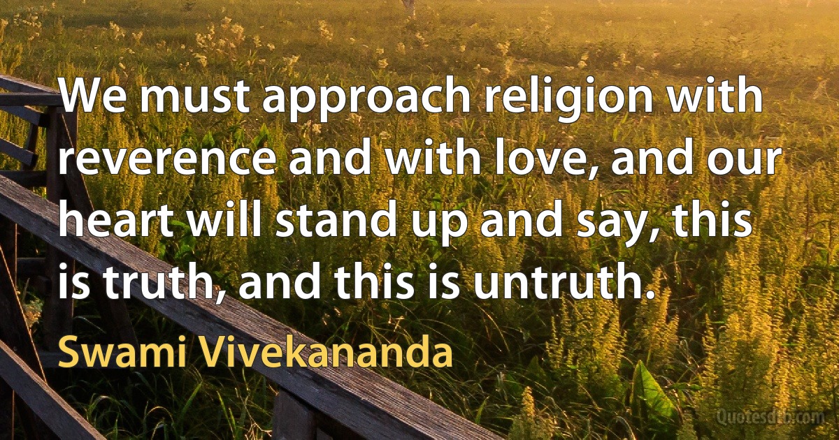 We must approach religion with reverence and with love, and our heart will stand up and say, this is truth, and this is untruth. (Swami Vivekananda)