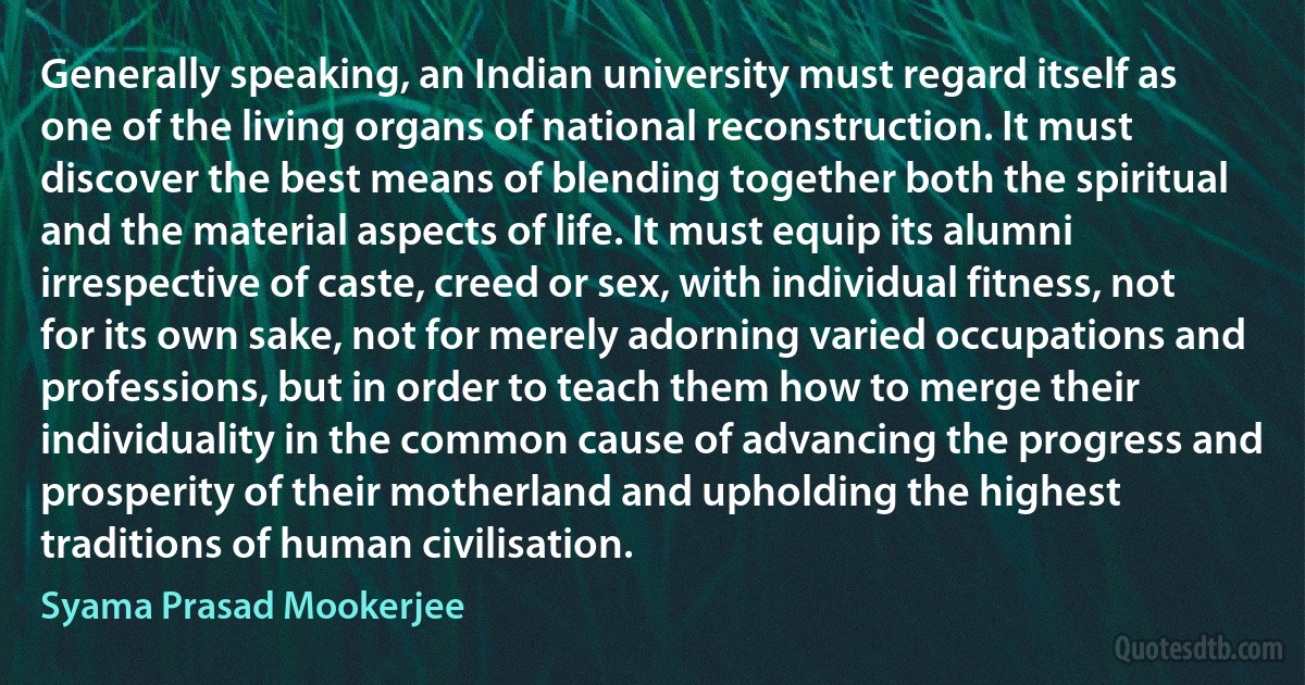 Generally speaking, an Indian university must regard itself as one of the living organs of national reconstruction. It must discover the best means of blending together both the spiritual and the material aspects of life. It must equip its alumni irrespective of caste, creed or sex, with individual fitness, not for its own sake, not for merely adorning varied occupations and professions, but in order to teach them how to merge their individuality in the common cause of advancing the progress and prosperity of their motherland and upholding the highest traditions of human civilisation. (Syama Prasad Mookerjee)