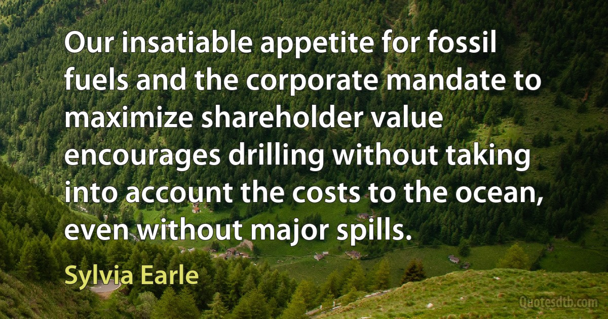 Our insatiable appetite for fossil fuels and the corporate mandate to maximize shareholder value encourages drilling without taking into account the costs to the ocean, even without major spills. (Sylvia Earle)