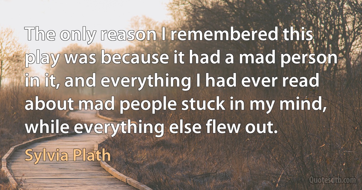 The only reason I remembered this play was because it had a mad person in it, and everything I had ever read about mad people stuck in my mind, while everything else flew out. (Sylvia Plath)