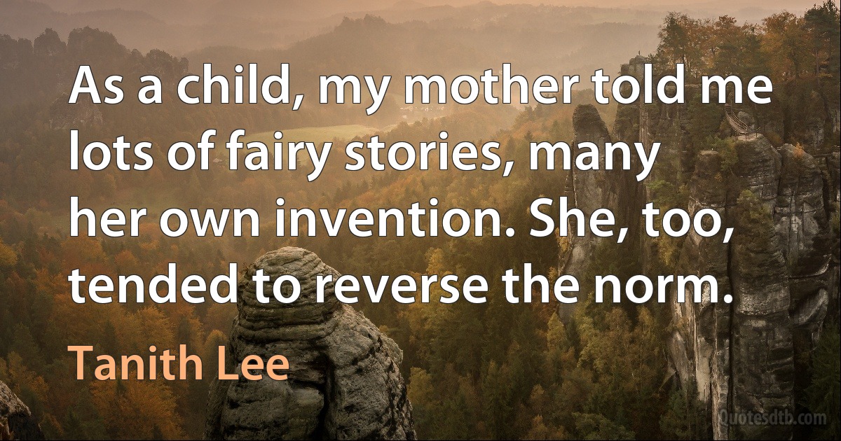 As a child, my mother told me lots of fairy stories, many her own invention. She, too, tended to reverse the norm. (Tanith Lee)