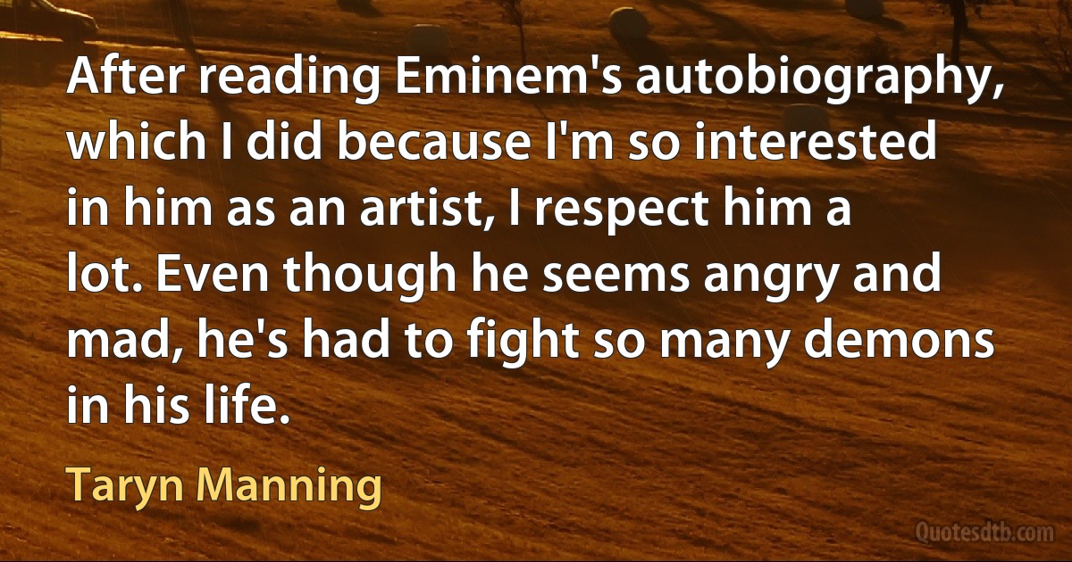 After reading Eminem's autobiography, which I did because I'm so interested in him as an artist, I respect him a lot. Even though he seems angry and mad, he's had to fight so many demons in his life. (Taryn Manning)