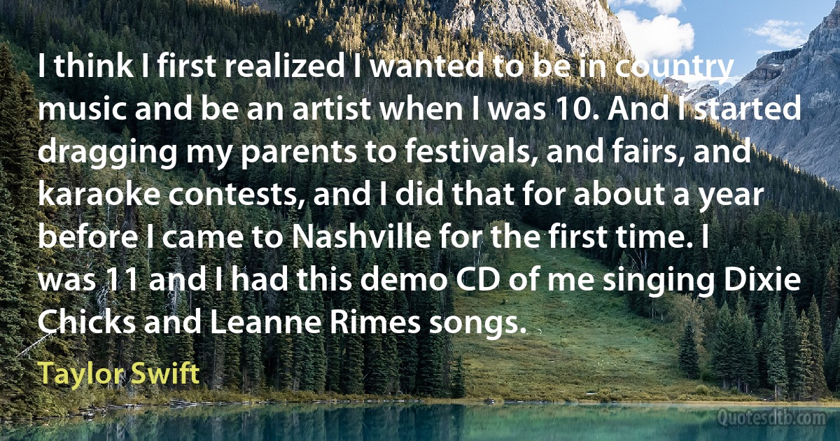 I think I first realized I wanted to be in country music and be an artist when I was 10. And I started dragging my parents to festivals, and fairs, and karaoke contests, and I did that for about a year before I came to Nashville for the first time. I was 11 and I had this demo CD of me singing Dixie Chicks and Leanne Rimes songs. (Taylor Swift)