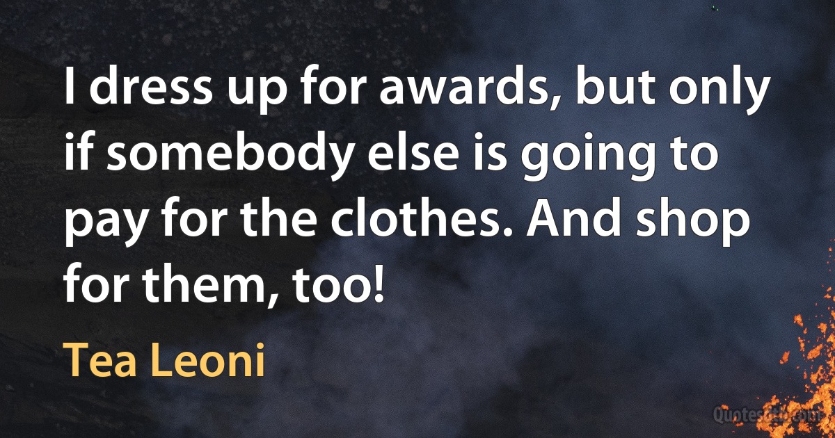 I dress up for awards, but only if somebody else is going to pay for the clothes. And shop for them, too! (Tea Leoni)