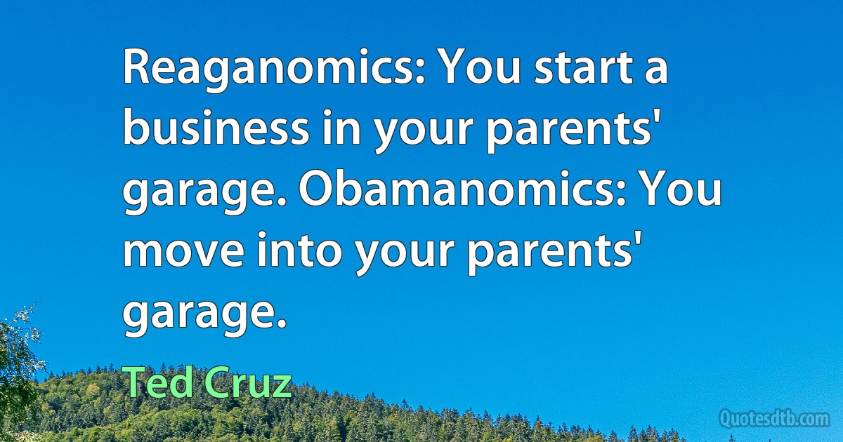 Reaganomics: You start a business in your parents' garage. Obamanomics: You move into your parents' garage. (Ted Cruz)