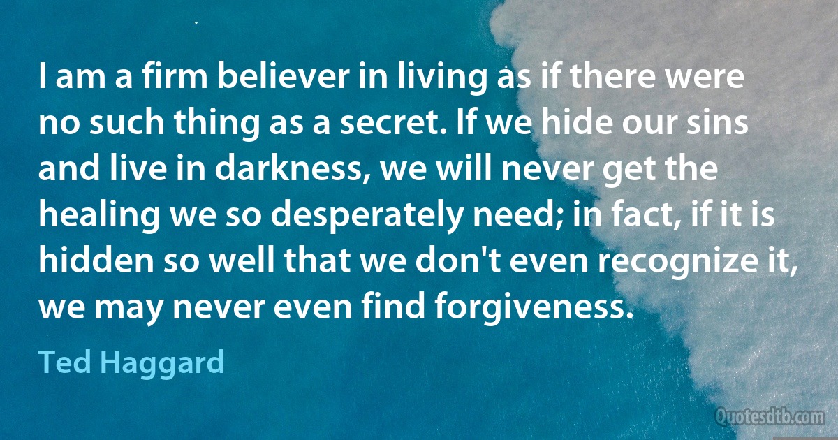 I am a firm believer in living as if there were no such thing as a secret. If we hide our sins and live in darkness, we will never get the healing we so desperately need; in fact, if it is hidden so well that we don't even recognize it, we may never even find forgiveness. (Ted Haggard)