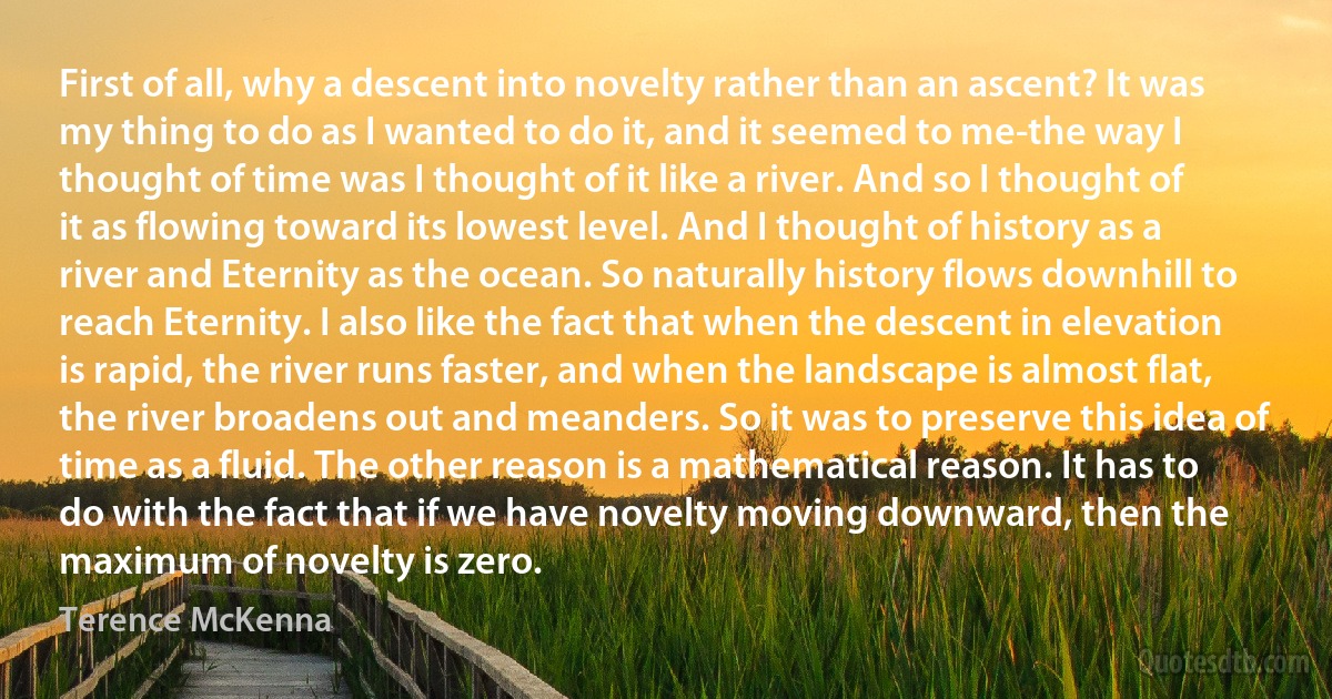 First of all, why a descent into novelty rather than an ascent? It was my thing to do as I wanted to do it, and it seemed to me-the way I thought of time was I thought of it like a river. And so I thought of it as flowing toward its lowest level. And I thought of history as a river and Eternity as the ocean. So naturally history flows downhill to reach Eternity. I also like the fact that when the descent in elevation is rapid, the river runs faster, and when the landscape is almost flat, the river broadens out and meanders. So it was to preserve this idea of time as a fluid. The other reason is a mathematical reason. It has to do with the fact that if we have novelty moving downward, then the maximum of novelty is zero. (Terence McKenna)