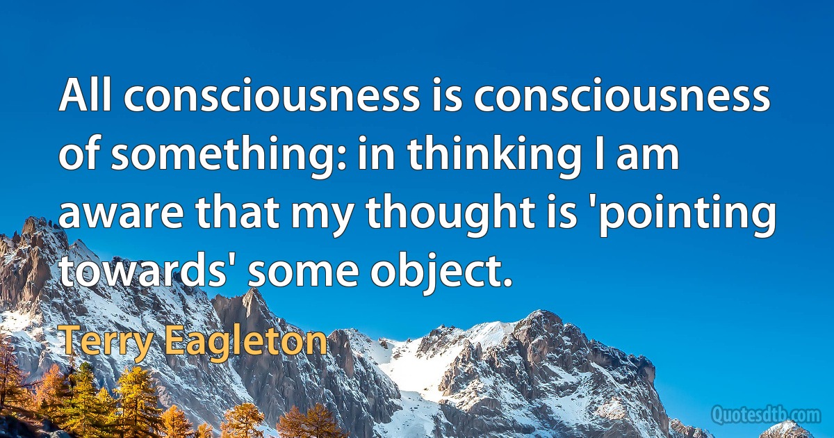 All consciousness is consciousness of something: in thinking I am aware that my thought is 'pointing towards' some object. (Terry Eagleton)