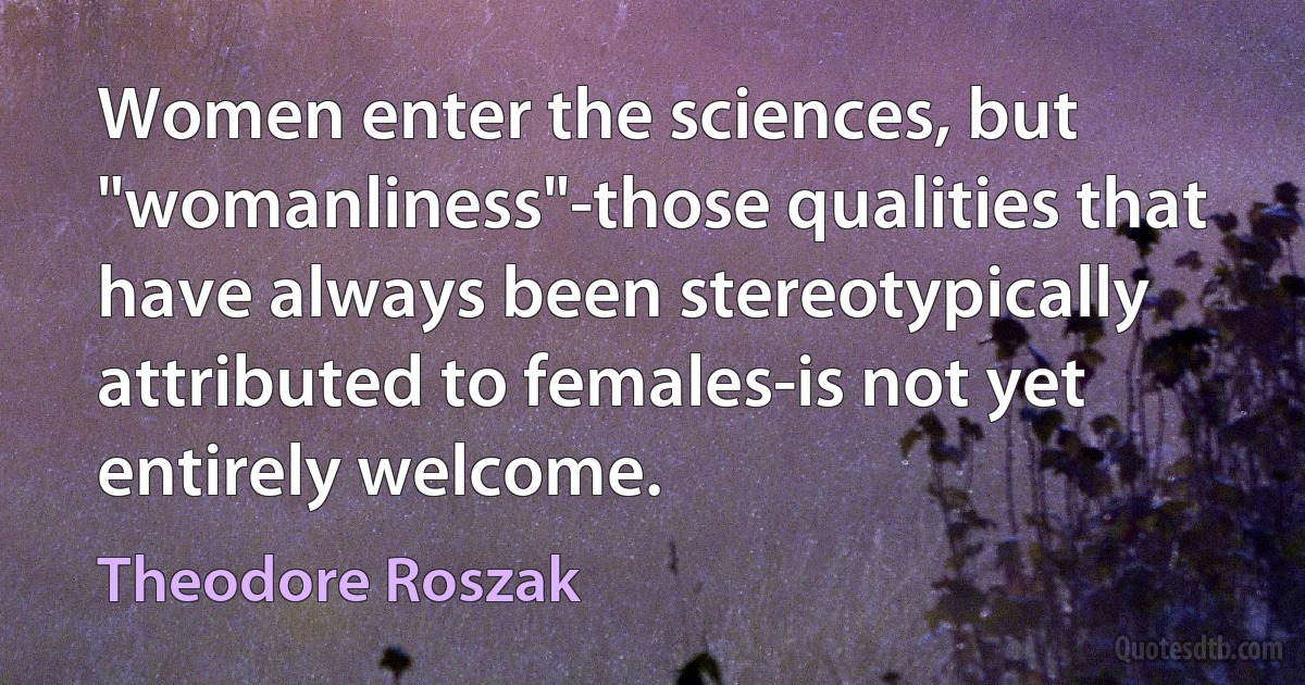 Women enter the sciences, but "womanliness"-those qualities that have always been stereotypically attributed to females-is not yet entirely welcome. (Theodore Roszak)