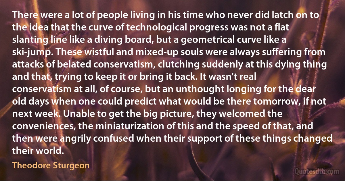 There were a lot of people living in his time who never did latch on to the idea that the curve of technological progress was not a flat slanting line like a diving board, but a geometrical curve like a ski-jump. These wistful and mixed-up souls were always suffering from attacks of belated conservatism, clutching suddenly at this dying thing and that, trying to keep it or bring it back. It wasn't real conservatism at all, of course, but an unthought longing for the dear old days when one could predict what would be there tomorrow, if not next week. Unable to get the big picture, they welcomed the conveniences, the miniaturization of this and the speed of that, and then were angrily confused when their support of these things changed their world. (Theodore Sturgeon)