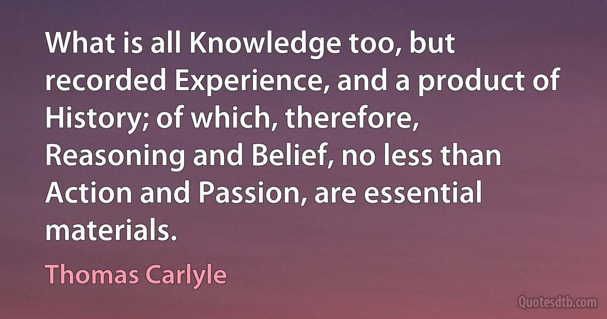 What is all Knowledge too, but recorded Experience, and a product of History; of which, therefore, Reasoning and Belief, no less than Action and Passion, are essential materials. (Thomas Carlyle)