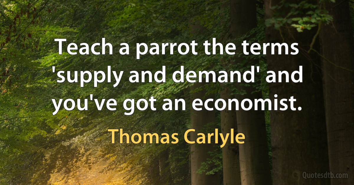 Teach a parrot the terms 'supply and demand' and you've got an economist. (Thomas Carlyle)