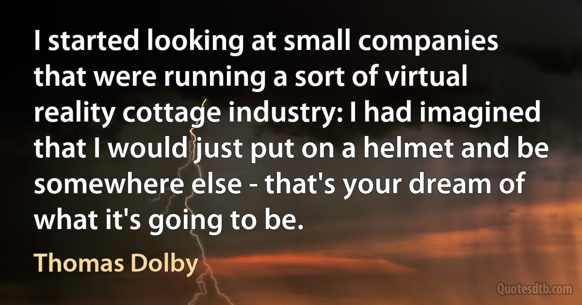 I started looking at small companies that were running a sort of virtual reality cottage industry: I had imagined that I would just put on a helmet and be somewhere else - that's your dream of what it's going to be. (Thomas Dolby)