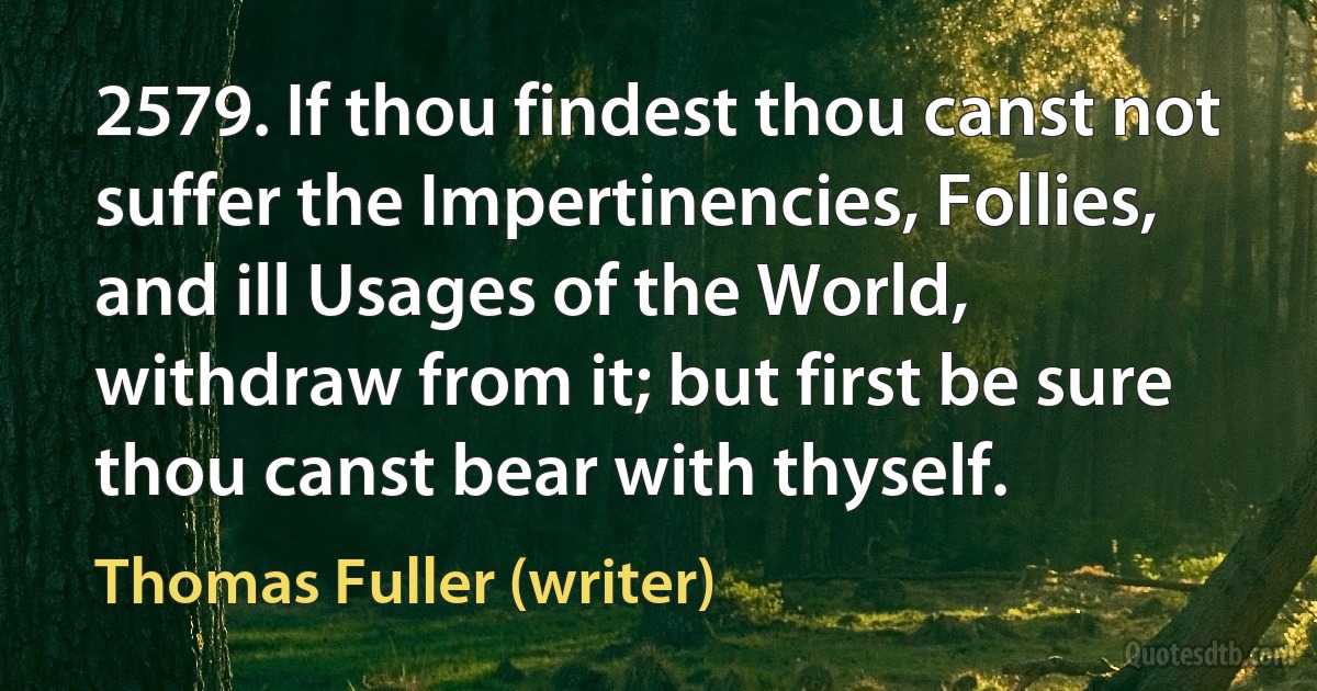 2579. If thou findest thou canst not suffer the Impertinencies, Follies, and ill Usages of the World, withdraw from it; but first be sure thou canst bear with thyself. (Thomas Fuller (writer))