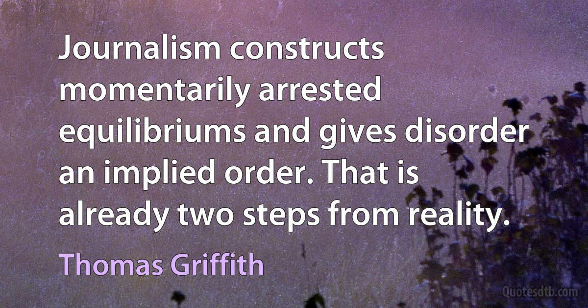 Journalism constructs momentarily arrested equilibriums and gives disorder an implied order. That is already two steps from reality. (Thomas Griffith)