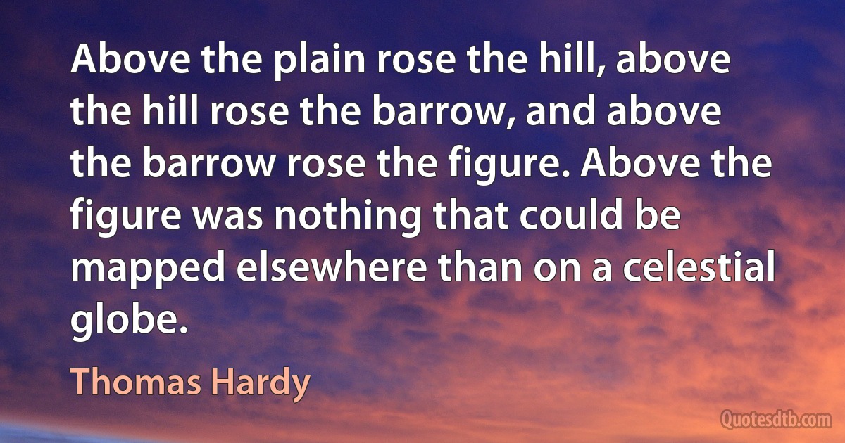 Above the plain rose the hill, above the hill rose the barrow, and above the barrow rose the figure. Above the figure was nothing that could be mapped elsewhere than on a celestial globe. (Thomas Hardy)