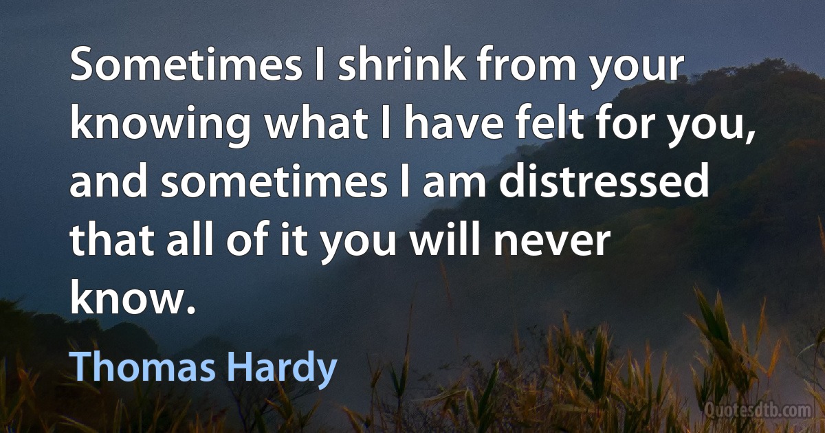 Sometimes I shrink from your knowing what I have felt for you, and sometimes I am distressed that all of it you will never know. (Thomas Hardy)