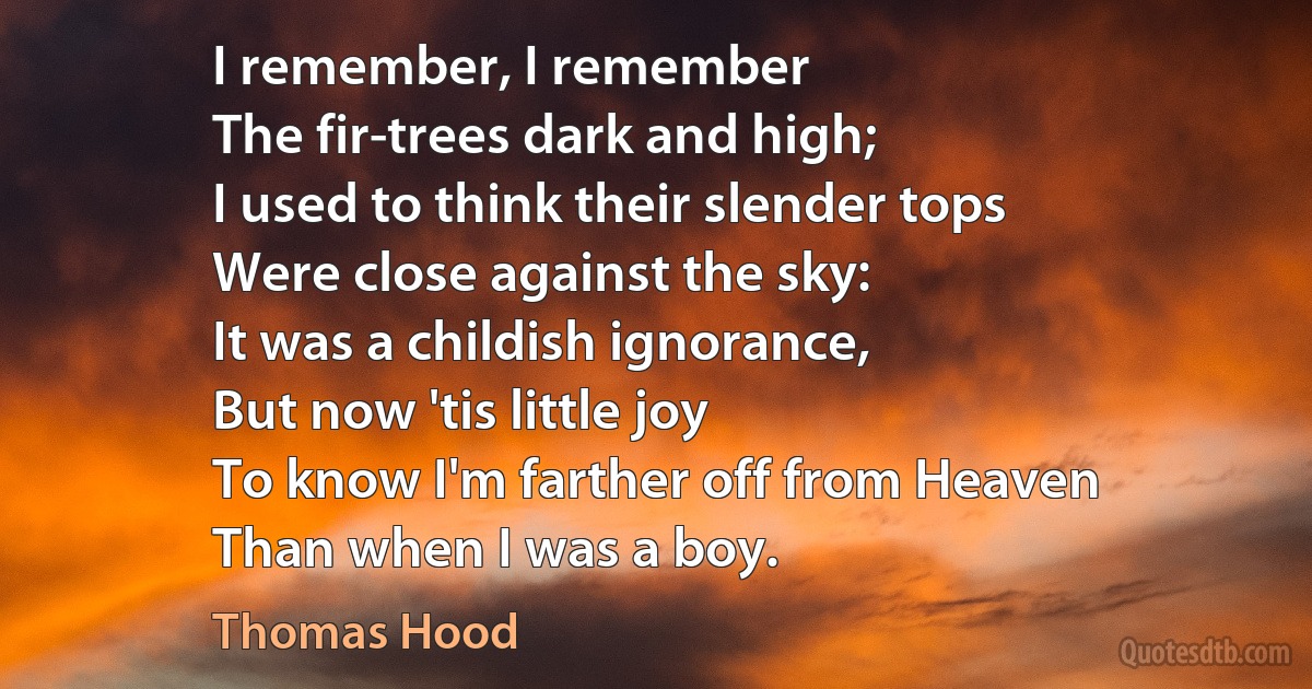 I remember, I remember
The fir-trees dark and high;
I used to think their slender tops
Were close against the sky:
It was a childish ignorance,
But now 'tis little joy
To know I'm farther off from Heaven
Than when I was a boy. (Thomas Hood)