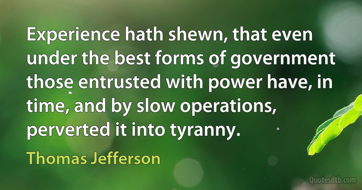 Experience hath shewn, that even under the best forms of government those entrusted with power have, in time, and by slow operations, perverted it into tyranny. (Thomas Jefferson)